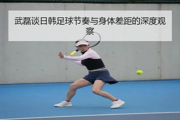 武磊谈日韩足球节奏与身体差距的深度观察