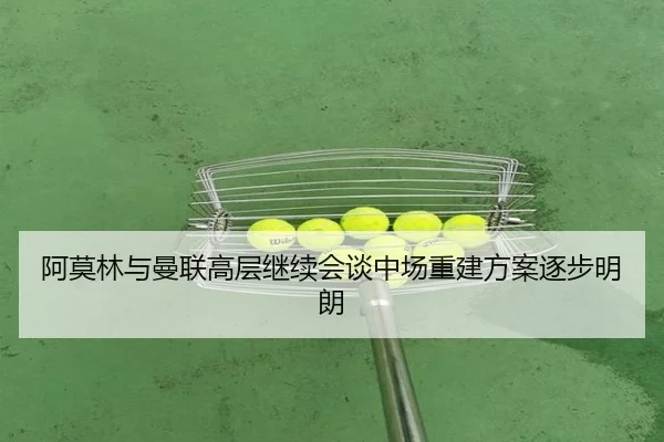 阿莫林与曼联高层继续会谈中场重建方案逐步明朗